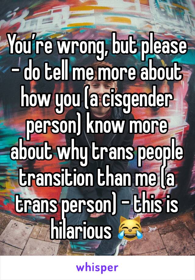 You’re wrong, but please - do tell me more about how you (a cisgender person) know more about why trans people transition than me (a trans person) - this is hilarious 😹