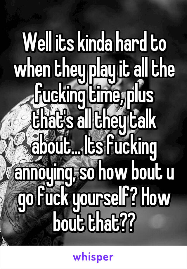 Well its kinda hard to when they play it all the fucking time, plus that's all they talk about... Its fucking annoying, so how bout u go fuck yourself? How bout that??