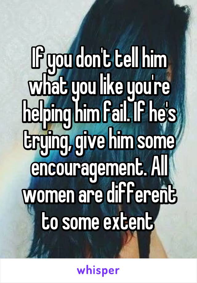 If you don't tell him what you like you're helping him fail. If he's trying, give him some encouragement. All women are different to some extent 