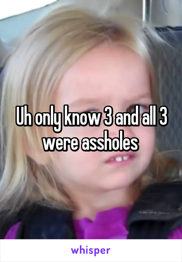Uh only know 3 and all 3 were assholes 