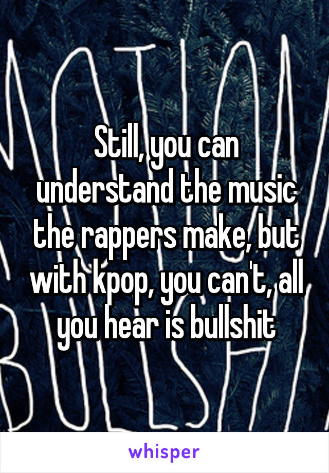 Still, you can understand the music the rappers make, but with kpop, you can't, all you hear is bullshit