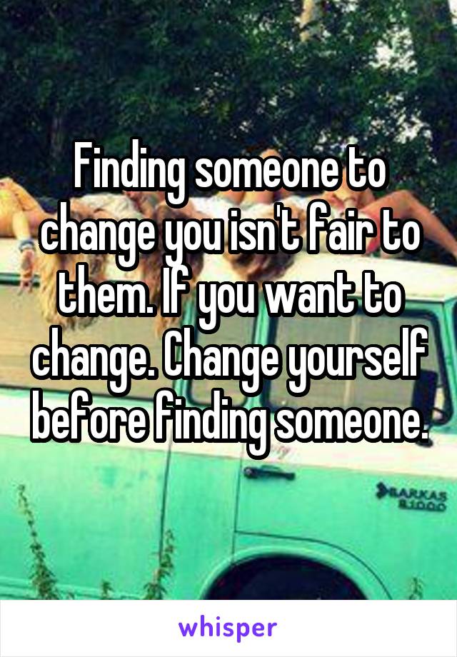 Finding someone to change you isn't fair to them. If you want to change. Change yourself before finding someone. 