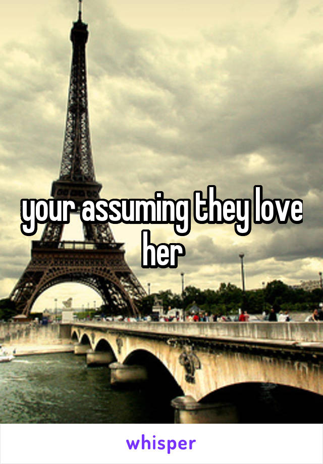 your assuming they love her