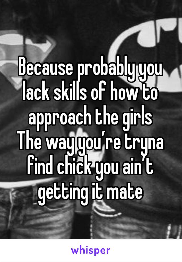 Because probably you lack skills of how to approach the girls 
The way you’re tryna find chick you ain’t getting it mate