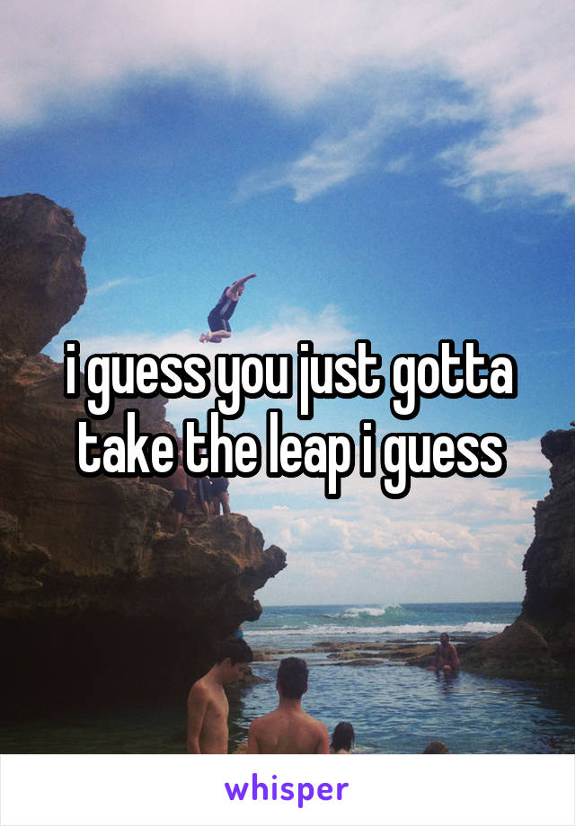 i guess you just gotta take the leap i guess