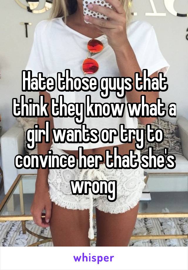 Hate those guys that think they know what a girl wants or try to convince her that she's wrong 