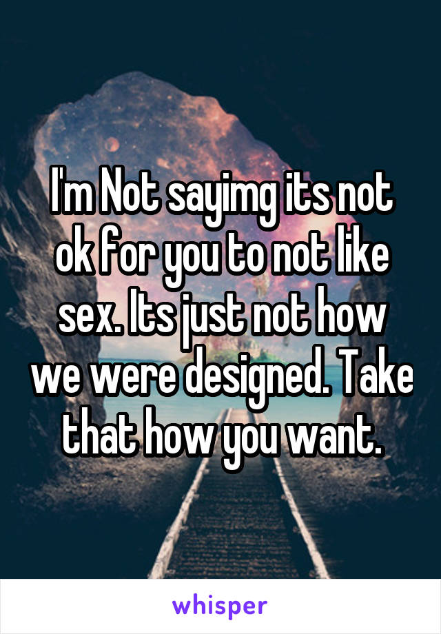 I'm Not sayimg its not ok for you to not like sex. Its just not how we were designed. Take that how you want.