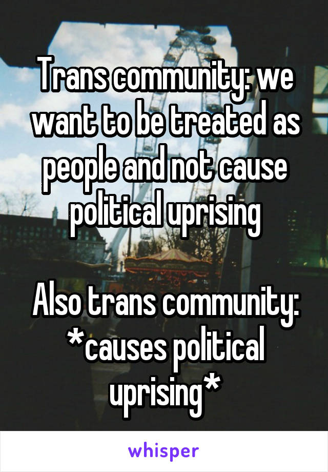 Trans community: we want to be treated as people and not cause political uprising

Also trans community: *causes political uprising*