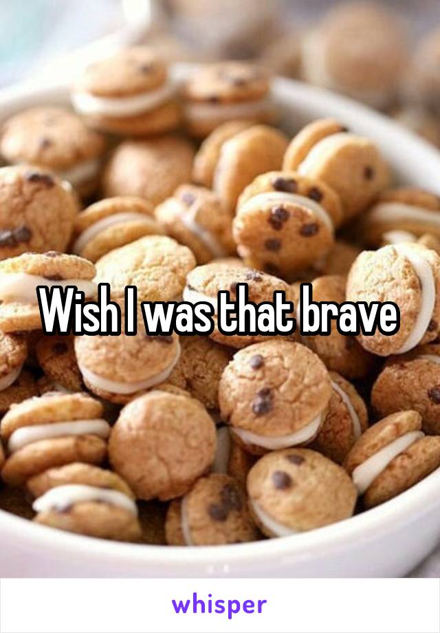 Wish I was that brave 