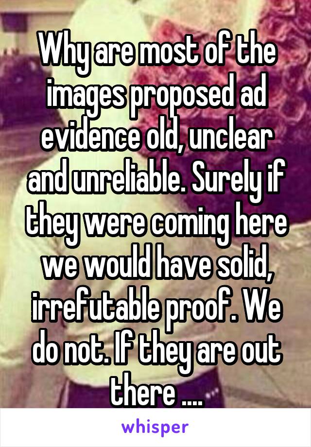 Why are most of the images proposed ad evidence old, unclear and unreliable. Surely if they were coming here we would have solid, irrefutable proof. We do not. If they are out there ....