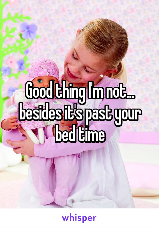 Good thing I'm not... besides it's past your bed time