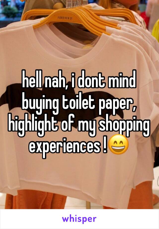 hell nah, i dont mind buying toilet paper, highlight of my shopping experiences !😄