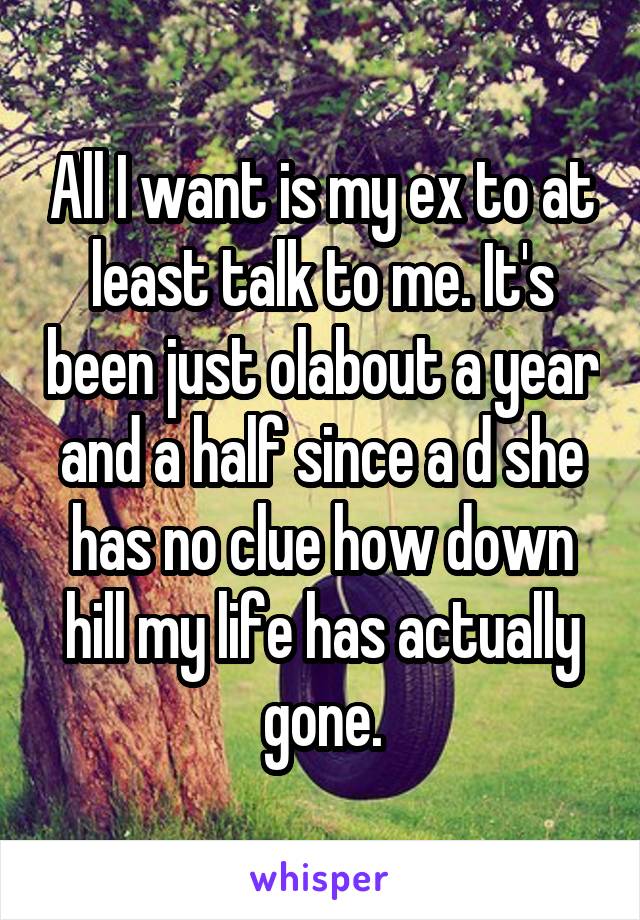 All I want is my ex to at least talk to me. It's been just olabout a year and a half since a d she has no clue how down hill my life has actually gone.