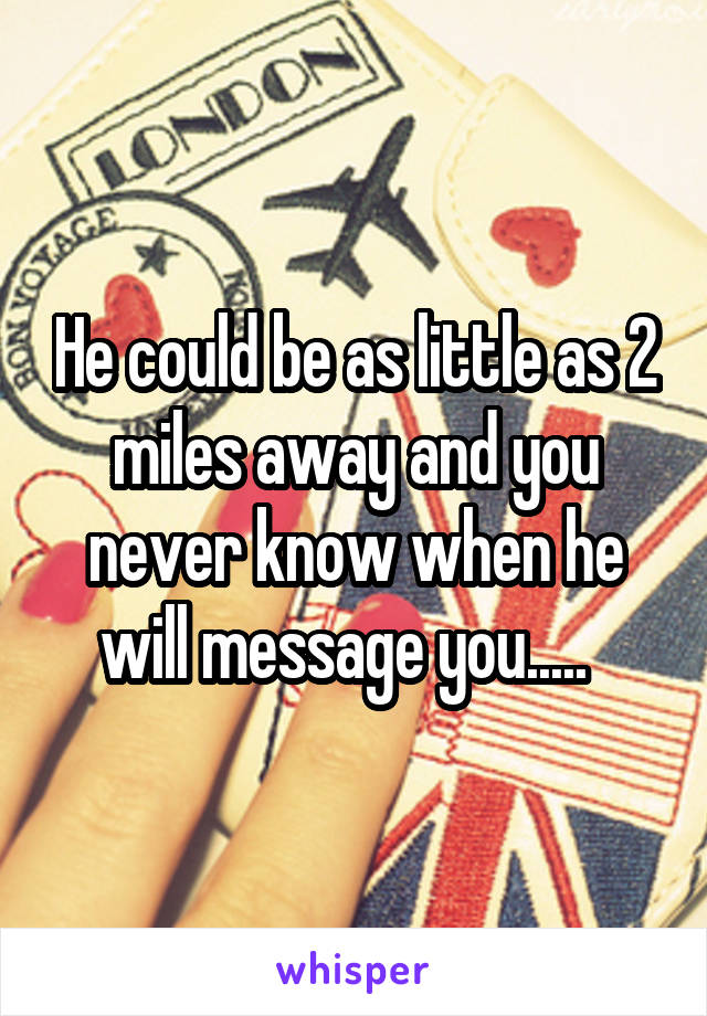 He could be as little as 2 miles away and you never know when he will message you.....  