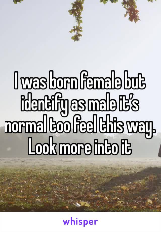 I was born female but identify as male it’s normal too feel this way. Look more into it