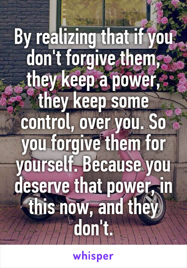 By realizing that if you don't forgive them, they keep a power, they keep some control, over you. So you forgive them for yourself. Because you deserve that power, in this now, and they don't.