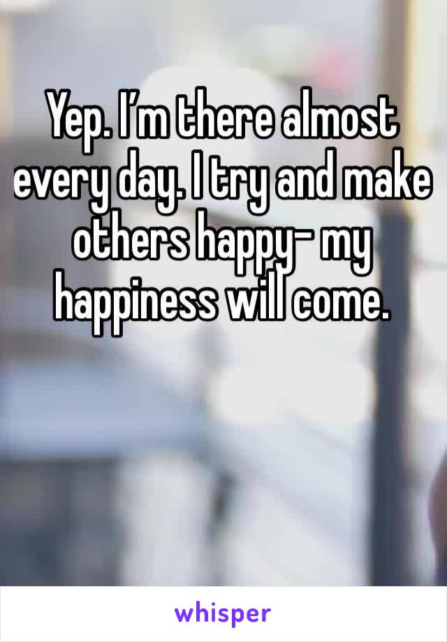 Yep. I’m there almost every day. I try and make others happy- my happiness will come.