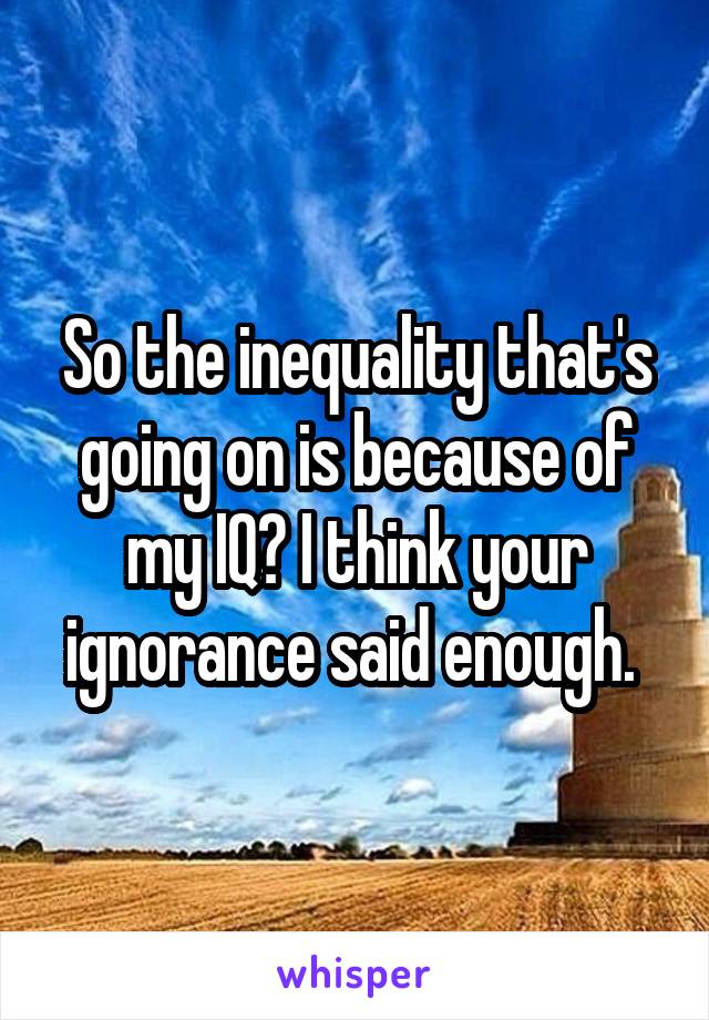 So the inequality that's going on is because of my IQ? I think your ignorance said enough. 