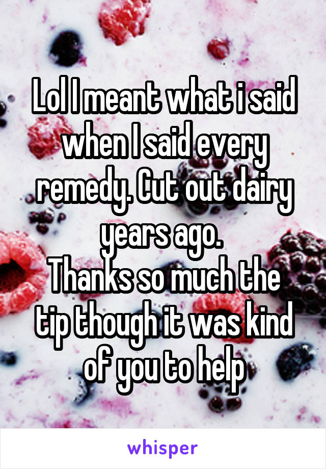 Lol I meant what i said when I said every remedy. Cut out dairy years ago. 
Thanks so much the tip though it was kind of you to help