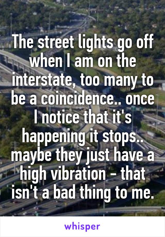 The street lights go off when I am on the interstate, too many to be a coincidence.. once I notice that it's happening it stops.. maybe they just have a high vibration - that isn't a bad thing to me.