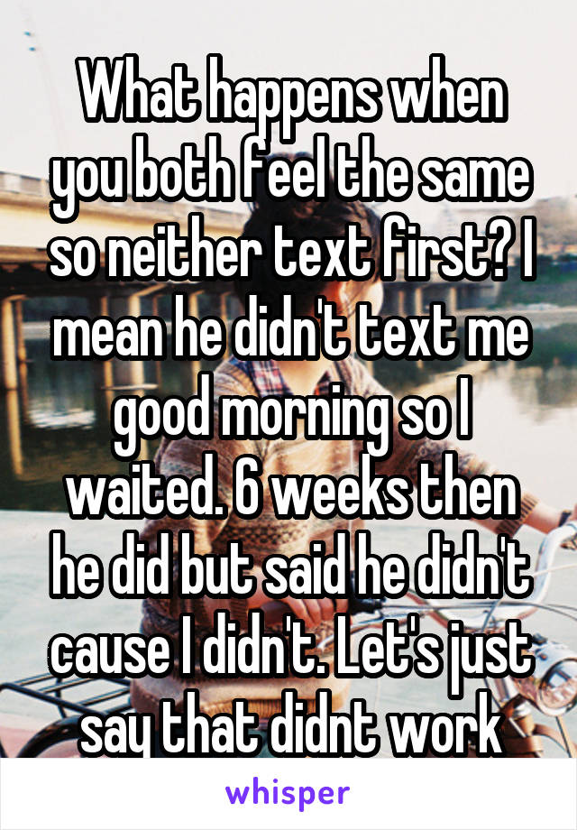 What happens when you both feel the same so neither text first? I mean he didn't text me good morning so I waited. 6 weeks then he did but said he didn't cause I didn't. Let's just say that didnt work