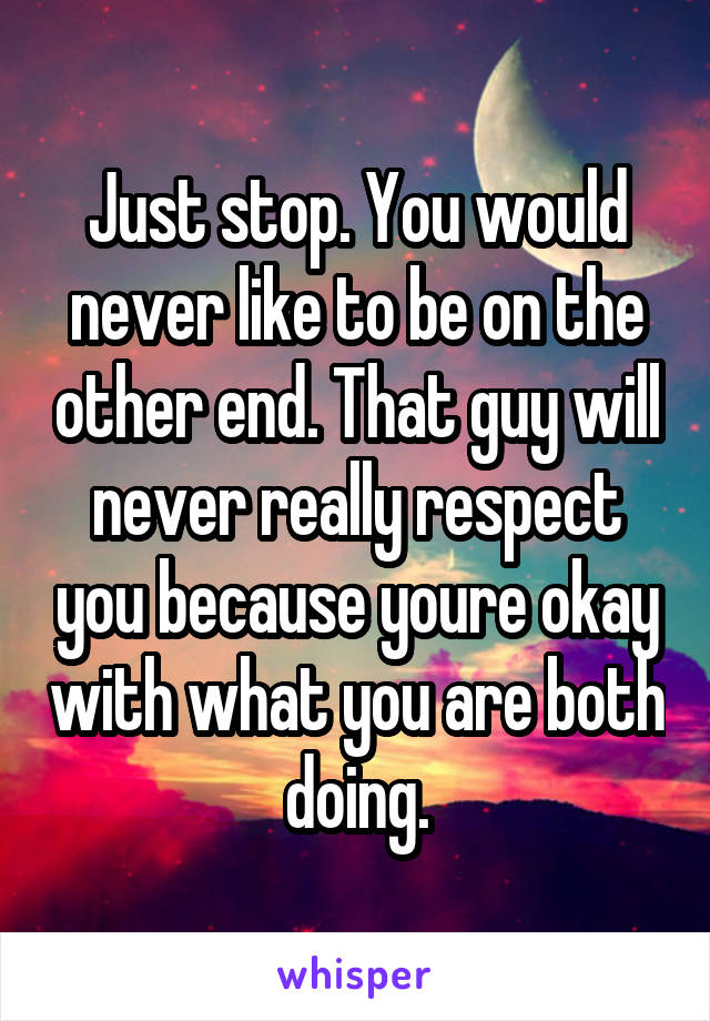 Just stop. You would never like to be on the other end. That guy will never really respect you because youre okay with what you are both doing.