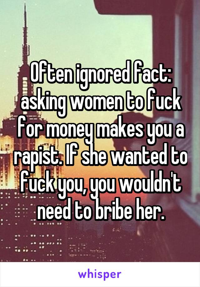 Often ignored fact: asking women to fuck for money makes you a rapist. If she wanted to fuck you, you wouldn't need to bribe her.