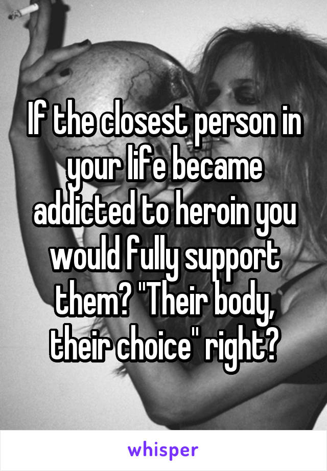 If the closest person in your life became addicted to heroin you would fully support them? "Their body, their choice" right?