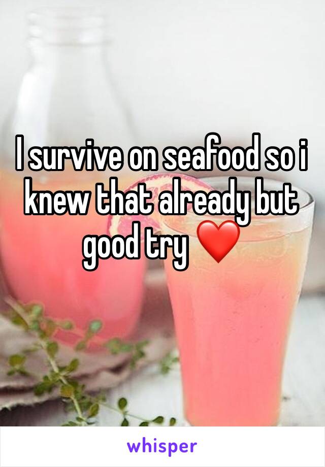 I survive on seafood so i knew that already but good try ❤️
