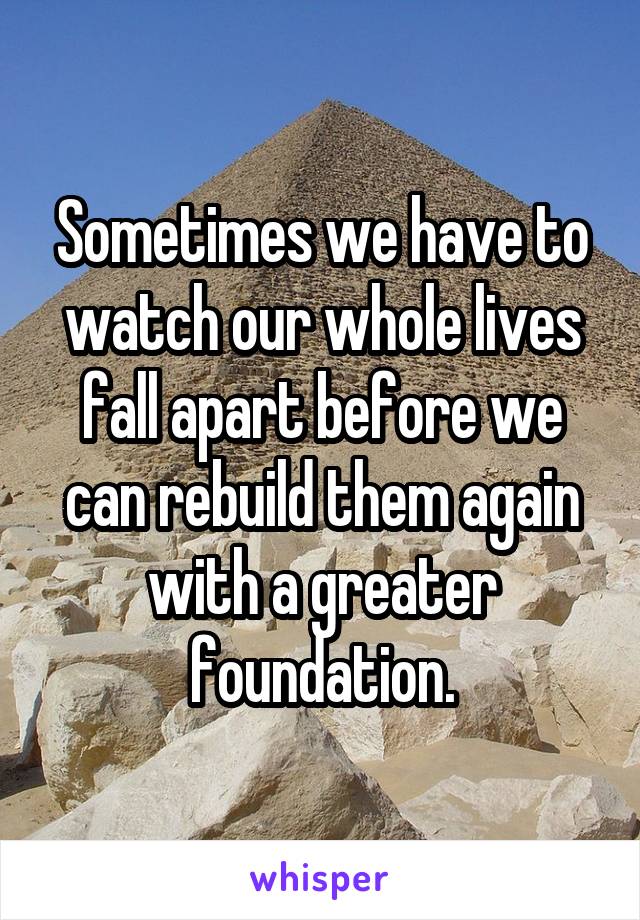 Sometimes we have to watch our whole lives fall apart before we can rebuild them again with a greater foundation.