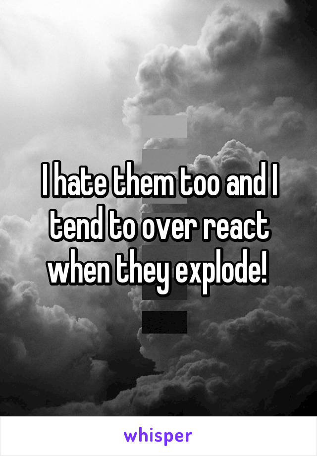 I hate them too and I tend to over react when they explode! 