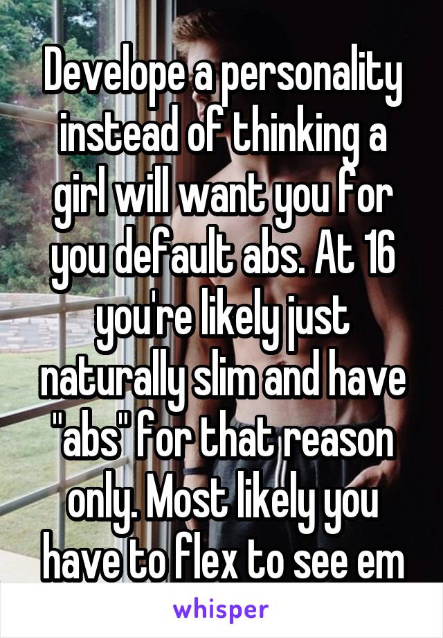 Develope a personality instead of thinking a girl will want you for you default abs. At 16 you're likely just naturally slim and have "abs" for that reason only. Most likely you have to flex to see em