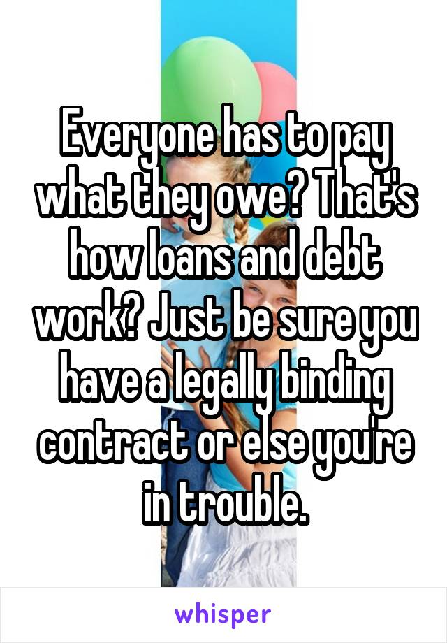 Everyone has to pay what they owe? That's how loans and debt work? Just be sure you have a legally binding contract or else you're in trouble.