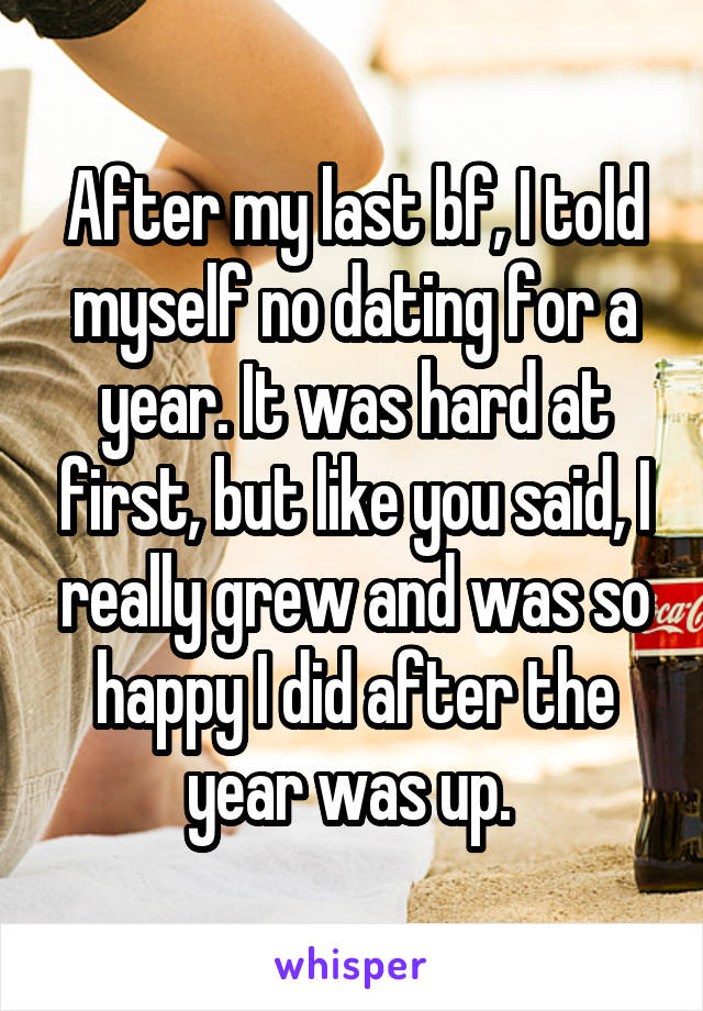 After my last bf, I told myself no dating for a year. It was hard at first, but like you said, I really grew and was so happy I did after the year was up. 