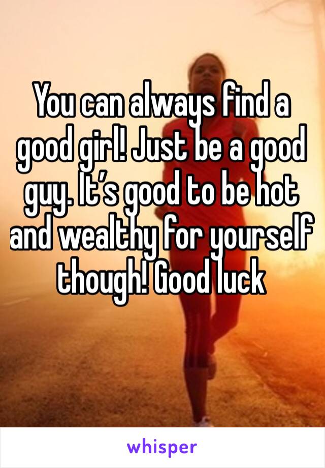 You can always find a good girl! Just be a good guy. It’s good to be hot and wealthy for yourself though! Good luck 