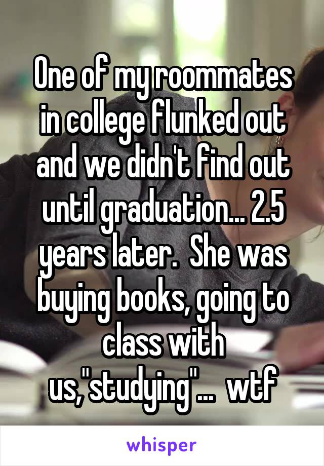 One of my roommates in college flunked out and we didn't find out until graduation... 2.5 years later.  She was buying books, going to class with us,"studying"...  wtf