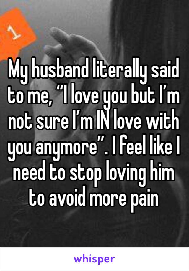 My husband literally said to me, “I love you but I’m not sure I’m IN love with you anymore”. I feel like I need to stop loving him to avoid more pain