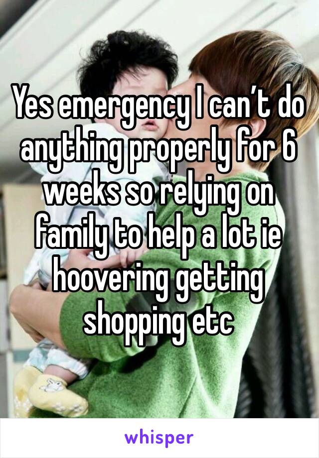 Yes emergency I can’t do anything properly for 6 weeks so relying on family to help a lot ie hoovering getting shopping etc 