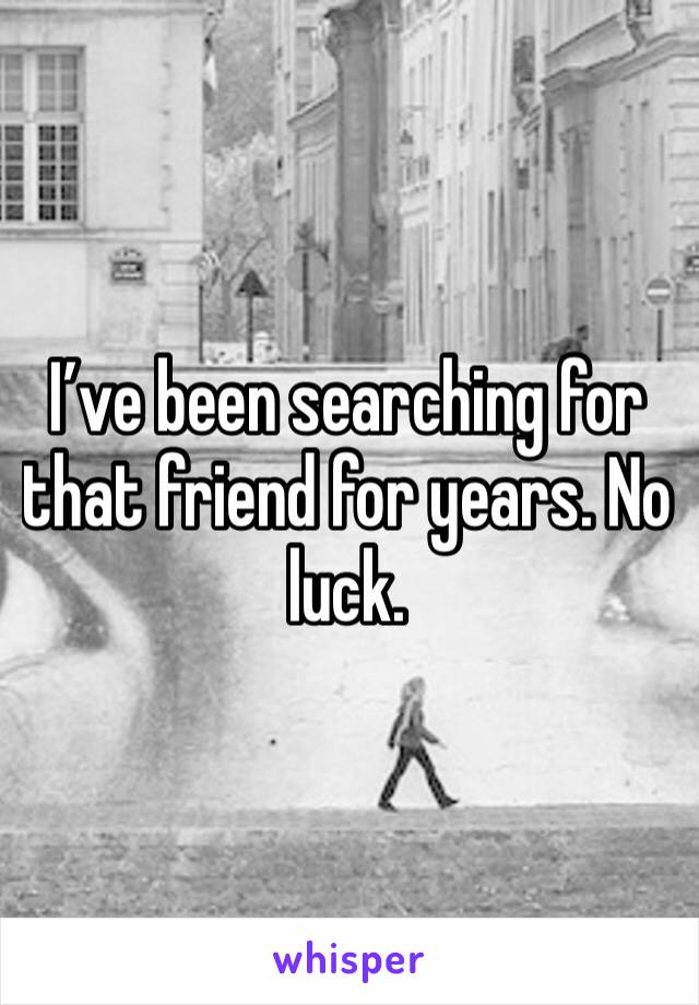 I’ve been searching for that friend for years. No luck. 