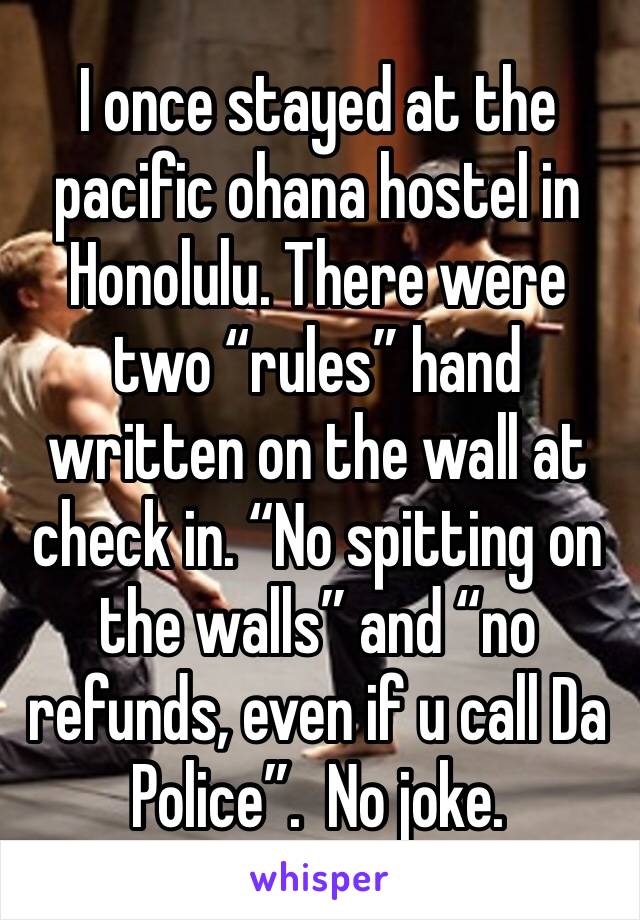 I once stayed at the pacific ohana hostel in Honolulu. There were two “rules” hand written on the wall at check in. “No spitting on the walls” and “no refunds, even if u call Da Police”.  No joke. 