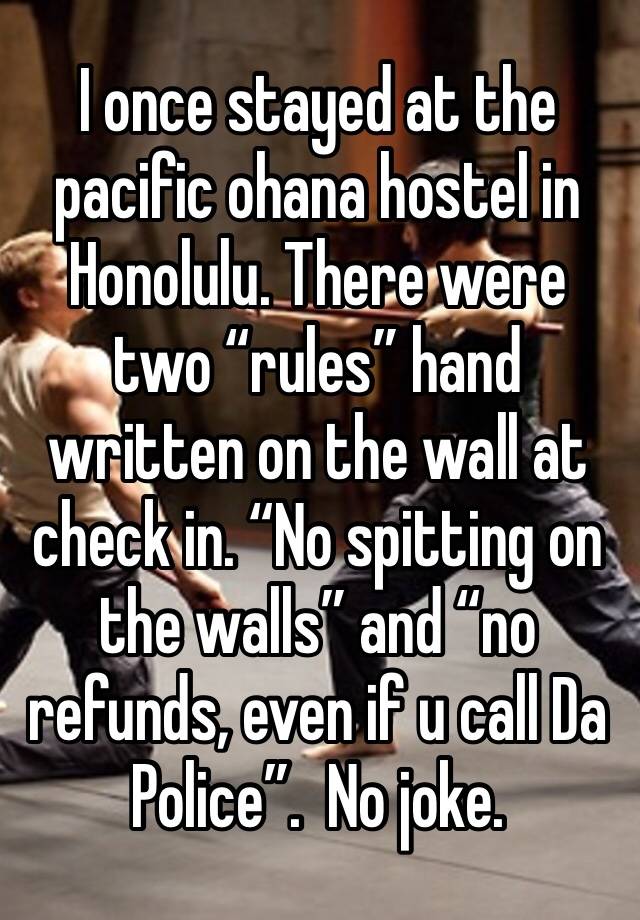 I once stayed at the pacific ohana hostel in Honolulu. There were two “rules” hand written on the wall at check in. “No spitting on the walls” and “no refunds, even if u call Da Police”.  No joke. 