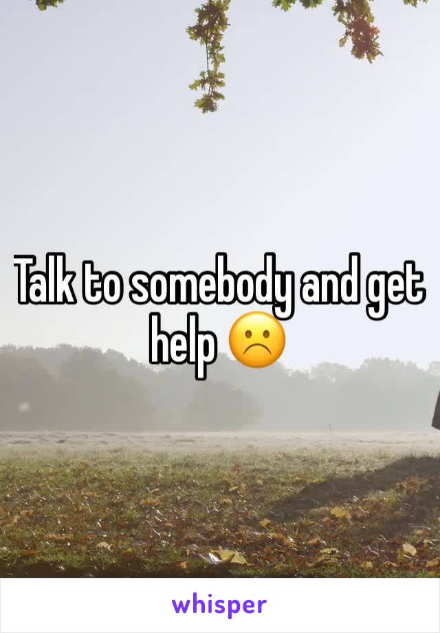 Talk to somebody and get help ☹️