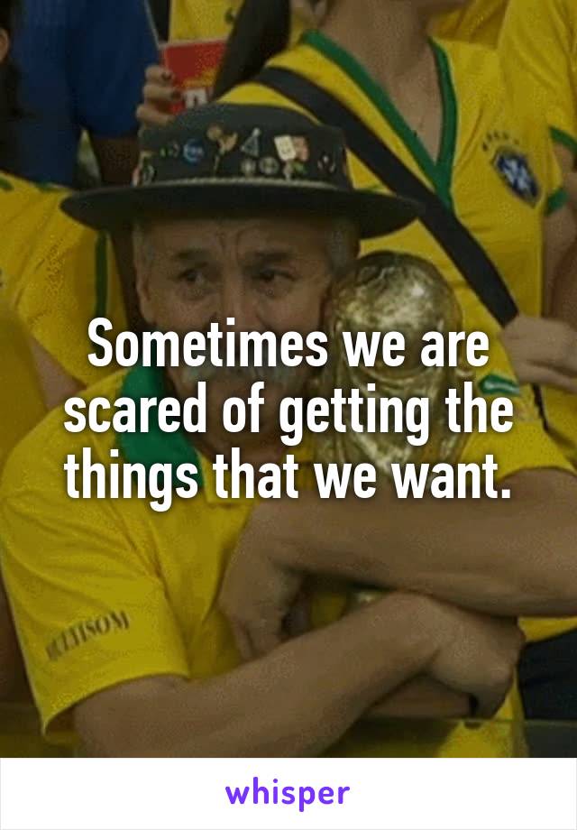 Sometimes we are scared of getting the things that we want.
