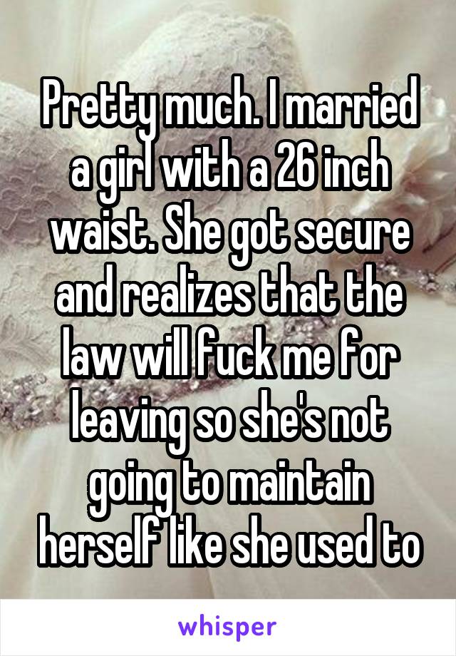 Pretty much. I married a girl with a 26 inch waist. She got secure and realizes that the law will fuck me for leaving so she's not going to maintain herself like she used to