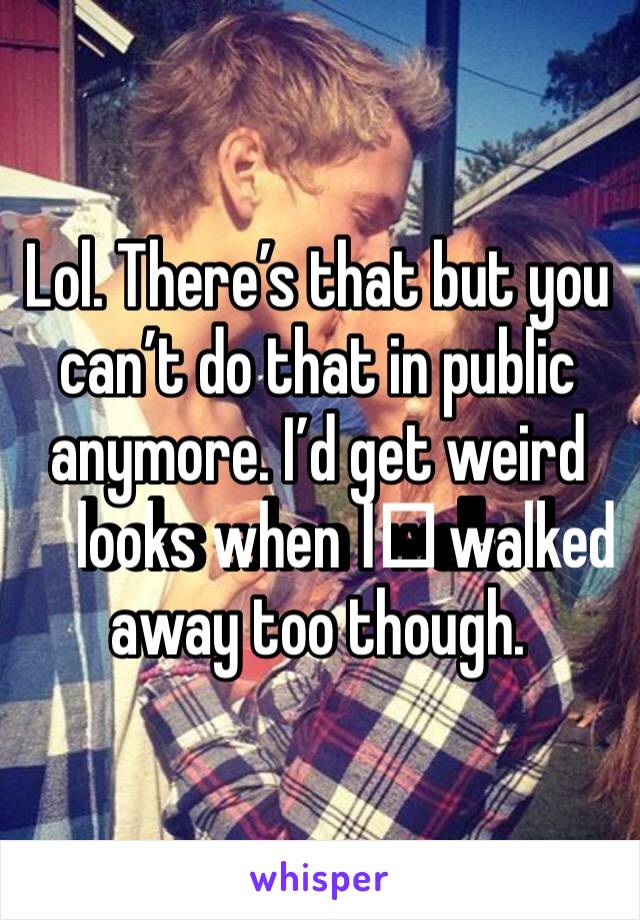 Lol. There’s that but you can’t do that in public anymore. I’d get weird looks when I️ walked away too though.