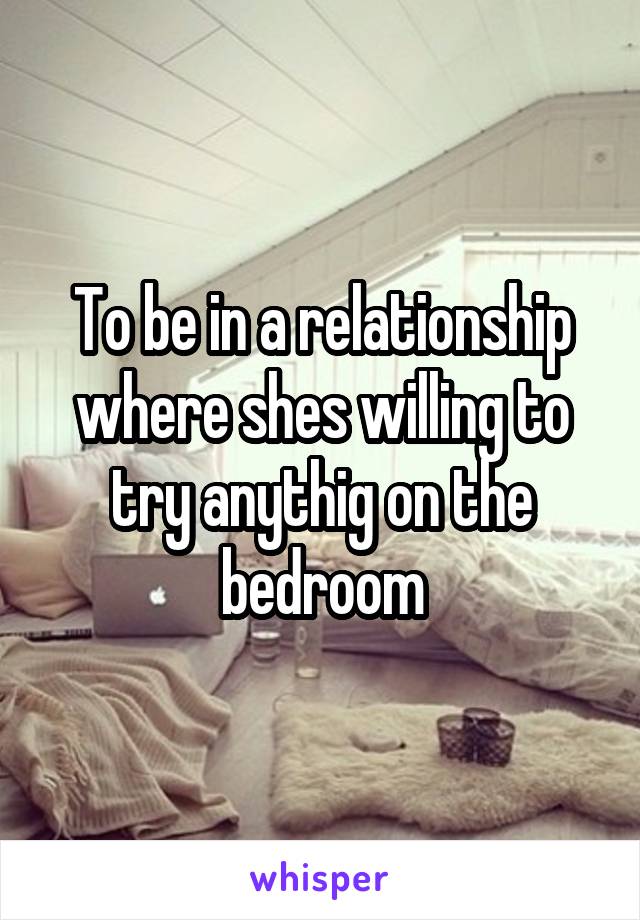 To be in a relationship where shes willing to try anythig on the bedroom