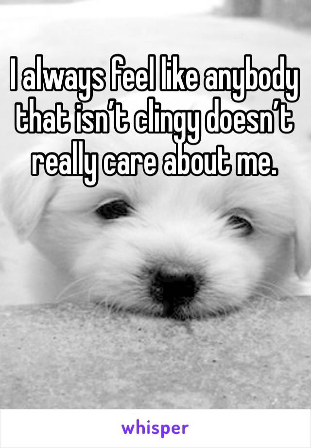 I always feel like anybody that isn’t clingy doesn’t really care about me. 