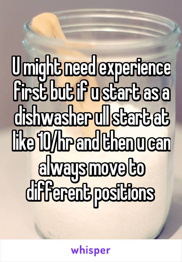 U might need experience first but if u start as a dishwasher ull start at like 10/hr and then u can always move to different positions 