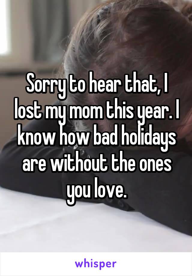 Sorry to hear that, I lost my mom this year. I know how bad holidays are without the ones you love.