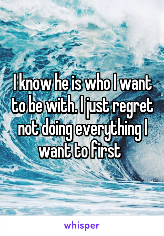 I know he is who I want to be with. I just regret not doing everything I want to first  